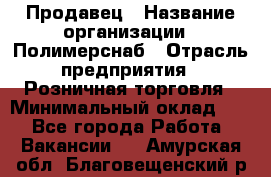 Продавец › Название организации ­ Полимерснаб › Отрасль предприятия ­ Розничная торговля › Минимальный оклад ­ 1 - Все города Работа » Вакансии   . Амурская обл.,Благовещенский р-н